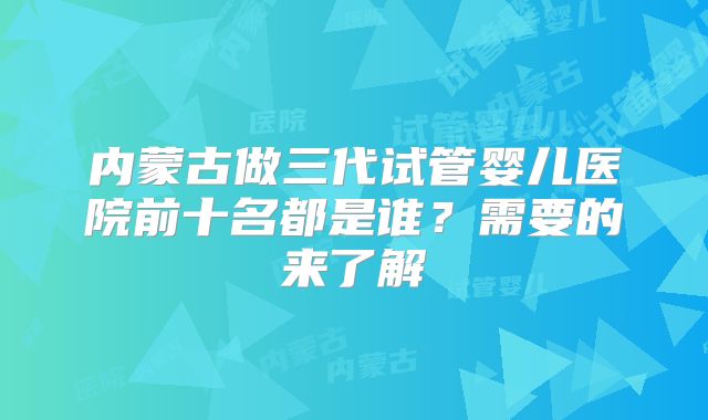 内蒙古做三代试管婴儿医院前十名都是谁？需要的来了解