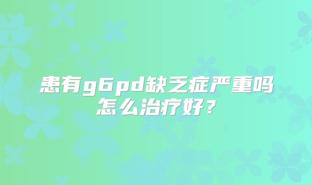 患有g6pd缺乏症严重吗怎么治疗好?