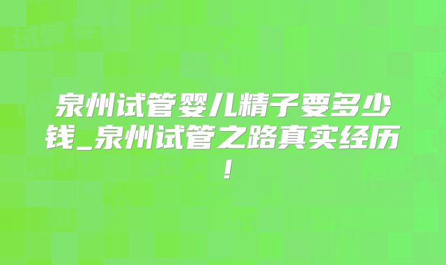 泉州试管婴儿精子要多少钱_泉州试管之路真实经历！