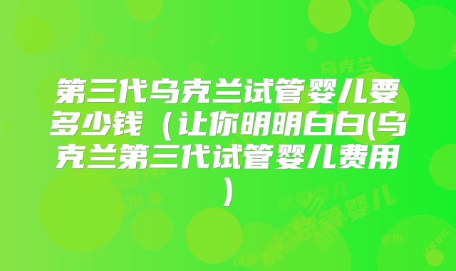 第三代乌克兰试管婴儿要多少钱(让你明明白白(乌克兰第三代试管婴儿费用)