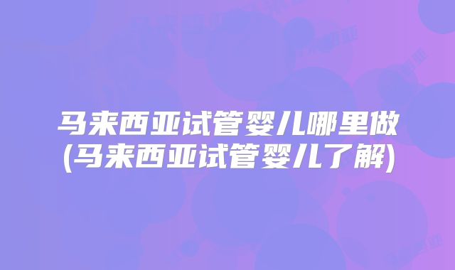 马来西亚试管婴儿哪里做(马来西亚试管婴儿了解)
