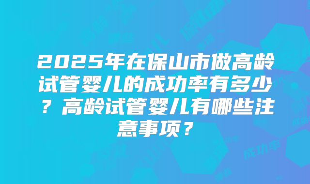 2025年在保山市做高龄试管婴儿的成功率有多少？高龄试管婴儿有哪些注意事项？