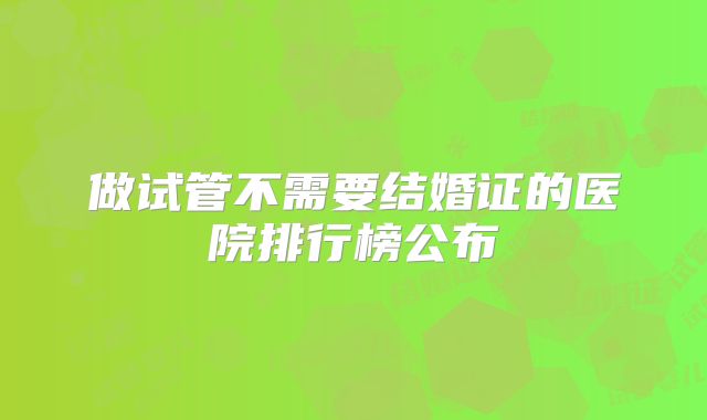 做试管不需要结婚证的医院排行榜公布