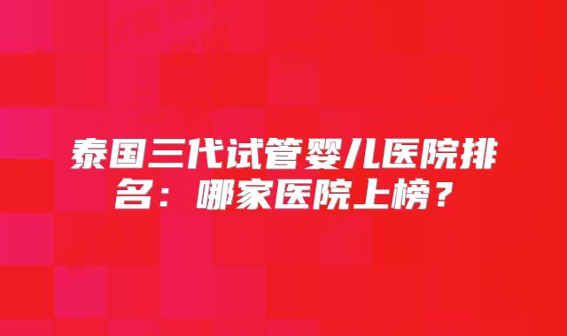 泰国三代试管婴儿医院排名：哪家医院上榜？