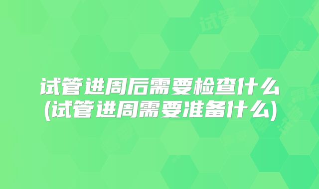 试管进周后需要检查什么(试管进周需要准备什么)