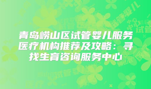 青岛崂山区试管婴儿服务医疗机构推荐及攻略：寻找生育咨询服务中心