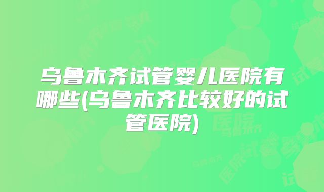 乌鲁木齐试管婴儿医院有哪些(乌鲁木齐比较好的试管医院)