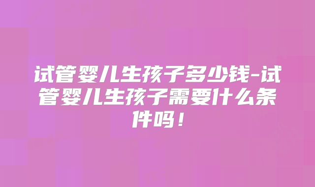 试管婴儿生孩子多少钱-试管婴儿生孩子需要什么条件吗！