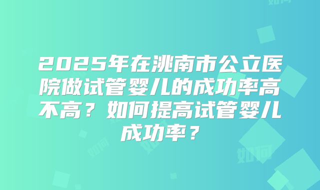 2025年在洮南市公立医院做试管婴儿的成功率高不高？如何提高试管婴儿成功率？
