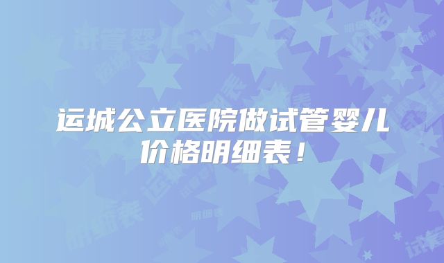 运城公立医院做试管婴儿价格明细表！