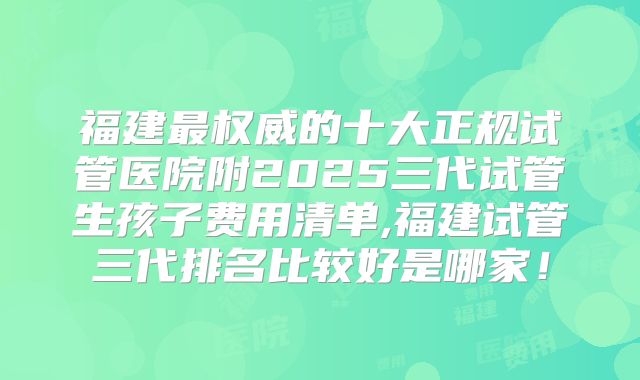 福建最权威的十大正规试管医院附2025三代试管生孩子费用清单,福建试管三代排名比较好是哪家!