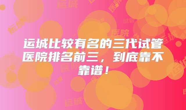 运城比较有名的三代试管医院排名前三，到底靠不靠谱！