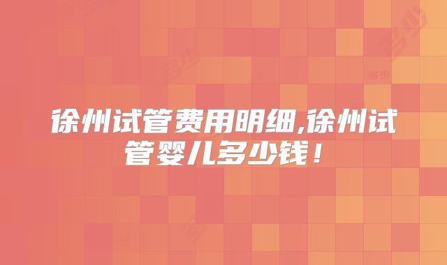 徐州试管费用明细,徐州试管婴儿多少钱！