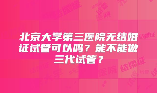 北京大学第三医院无结婚证试管可以吗？能不能做三代试管？
