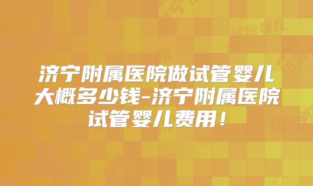 济宁附属医院做试管婴儿大概多少钱-济宁附属医院试管婴儿费用!