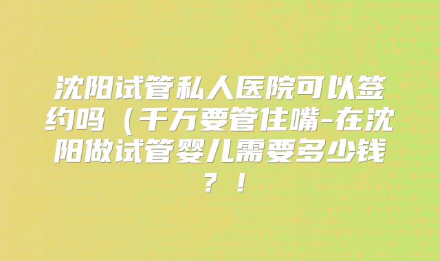 沈阳试管私人医院可以签约吗（千万要管住嘴-在沈阳做试管婴儿需要多少钱？！