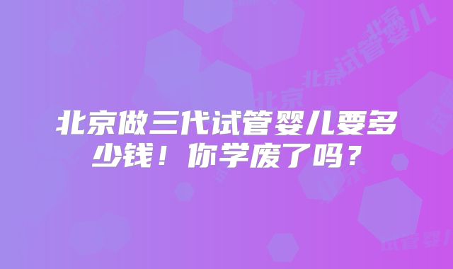 北京做三代试管婴儿要多少钱！你学废了吗？