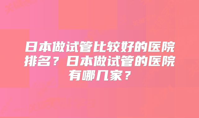 日本做试管比较好的医院排名？日本做试管的医院有哪几家？