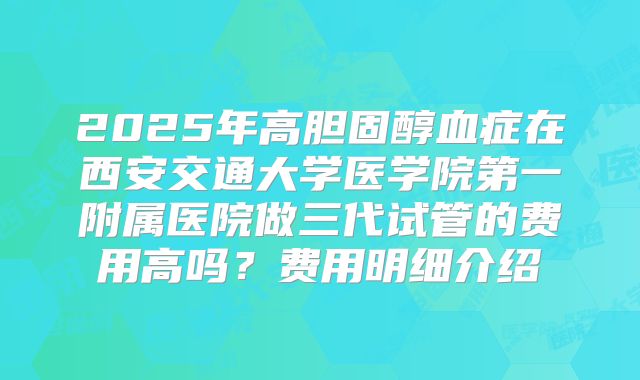 2025年高胆固醇血症在西安交通大学医学院第一附属医院做三代试管的费用高吗？费用明细介绍
