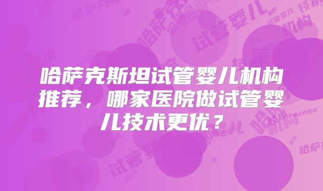 哈萨克斯坦试管婴儿机构推荐，哪家医院做试管婴儿技术更优？