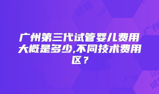 广州第三代试管婴儿费用大概是多少,不同技术费用区？