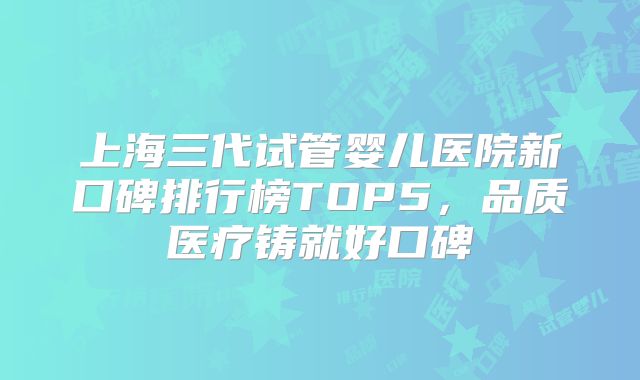 上海三代试管婴儿医院新口碑排行榜TOP5，品质医疗铸就好口碑
