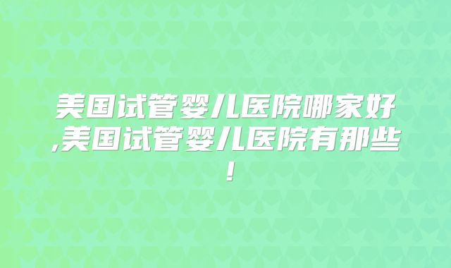 美国试管婴儿医院哪家好,美国试管婴儿医院有那些！