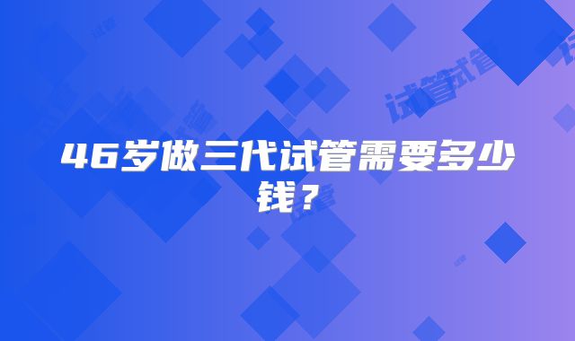 46岁做三代试管需要多少钱?