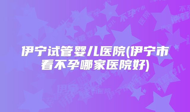 伊宁试管婴儿医院(伊宁市看不孕哪家医院好)