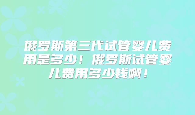 俄罗斯第三代试管婴儿费用是多少！俄罗斯试管婴儿费用多少钱啊！