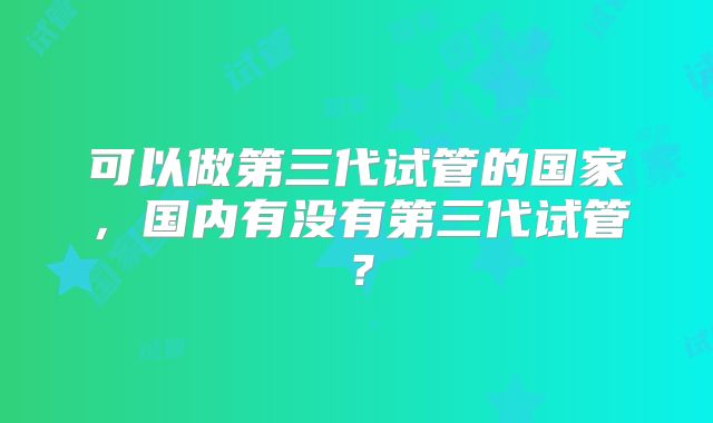 可以做第三代试管的国家，国内有没有第三代试管？