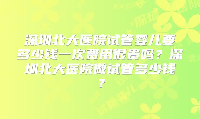 深圳北大医院试管婴儿要多少钱一次费用很贵吗?深圳北大医院做试管多少钱?