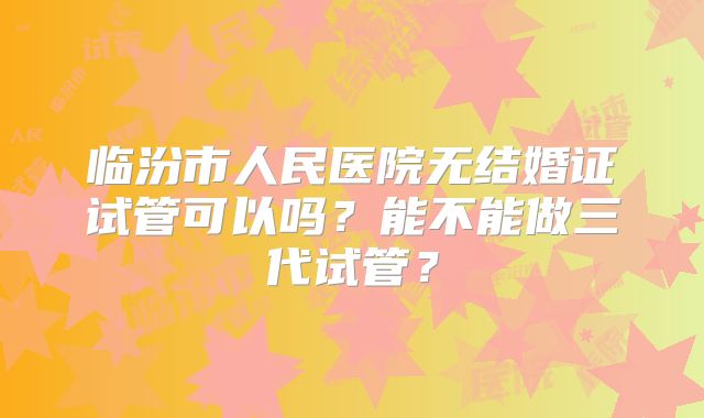 临汾市人民医院无结婚证试管可以吗?能不能做三代试管?