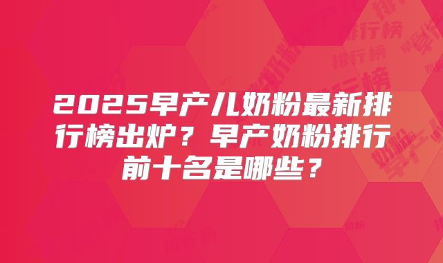 2025早产儿奶粉最新排行榜出炉？早产奶粉排行前十名是哪些？