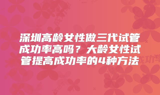 深圳高龄女性做三代试管成功率高吗？大龄女性试管提高成功率的4种方法
