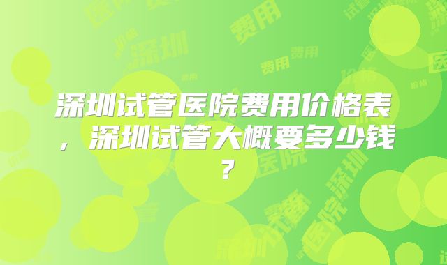 深圳试管医院费用价格表,深圳试管大概要多少钱?