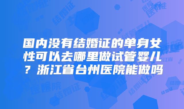 国内没有结婚证的单身女性可以去哪里做试管婴儿？浙江省台州医院能做吗