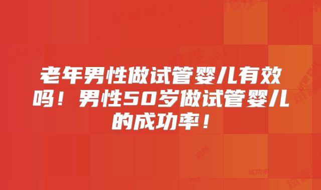 老年男性做试管婴儿有效吗！男性50岁做试管婴儿的成功率！