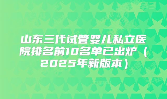 山东三代试管婴儿私立医院排名前10名单已出炉（2025年新版本）