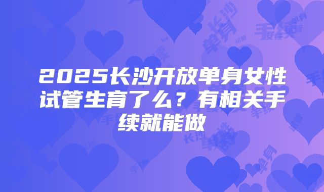 2025长沙开放单身女性试管生育了么?有相关手续就能做