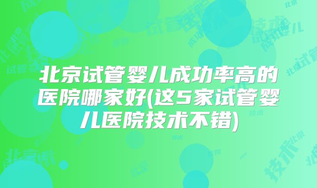 北京试管婴儿成功率高的医院哪家好(这5家试管婴儿医院技术不错)