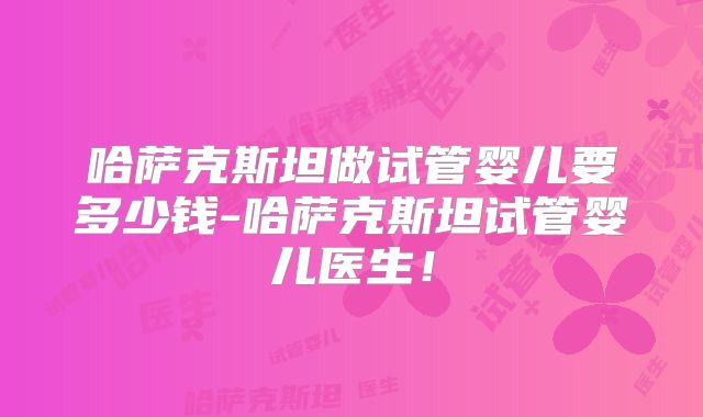 哈萨克斯坦做试管婴儿要多少钱-哈萨克斯坦试管婴儿医生！