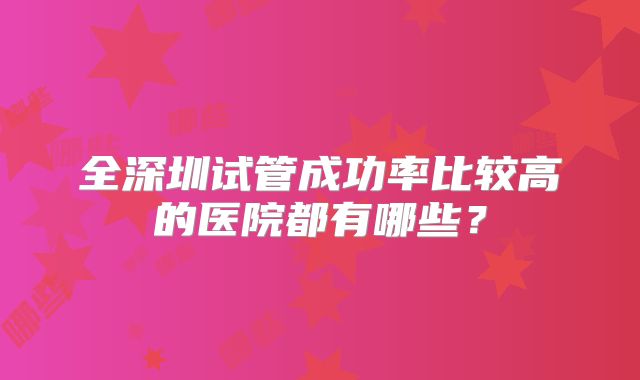 全深圳试管成功率比较高的医院都有哪些？