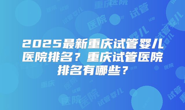 2025最新重庆试管婴儿医院排名？重庆试管医院排名有哪些？