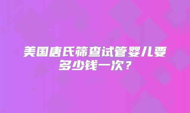 美国唐氏筛查试管婴儿要多少钱一次?