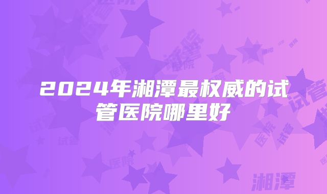 2024年湘潭最权威的试管医院哪里好