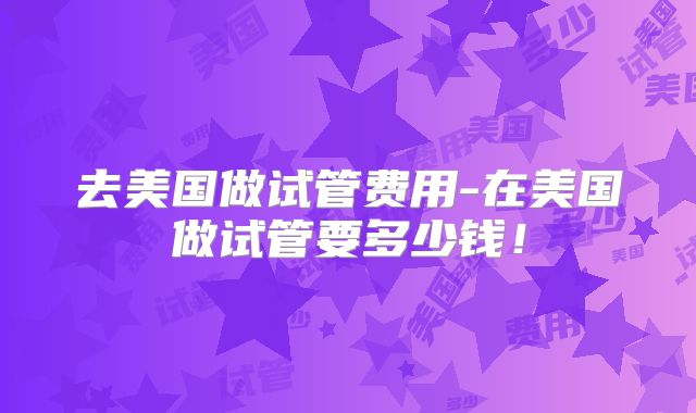 去美国做试管费用-在美国做试管要多少钱！