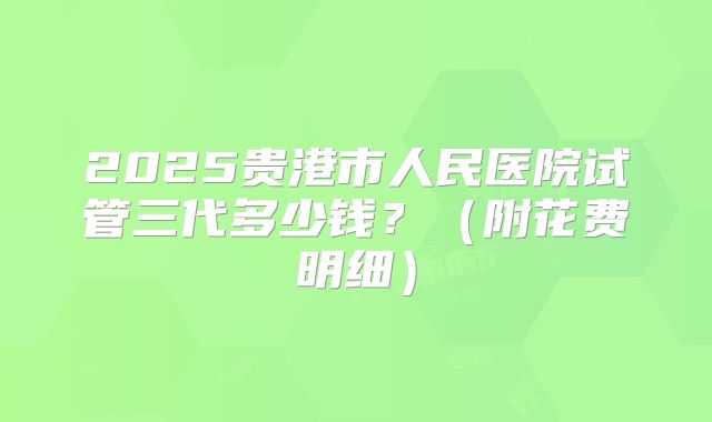 2025贵港市人民医院试管三代多少钱？（附花费明细）