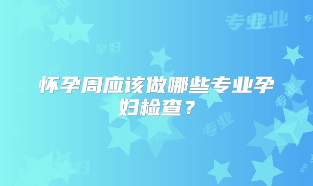 怀孕周应该做哪些专业孕妇检查？