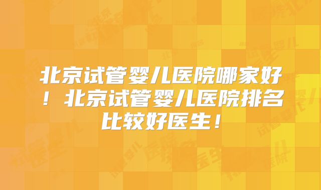 北京试管婴儿医院哪家好！北京试管婴儿医院排名比较好医生！